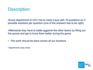 Description
•Every department of CCV has to creat a quiz with 10 questions an 3
possible solutions per question (one of the answers has to be right)
•Afterwards they have to battle aggainst the other teams by filling out
the quizes and get to know them better during the game
• This work should be done across all our locations
*departments (see circle)
 