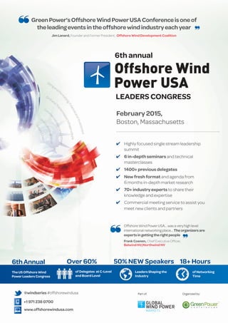 Green Power's Offshore Wind Power USA Conference is one of 
the leading events in the offshore wind industry each year 
Jim Lanard, Founder and Former President, Offshore Wind Development Coalition 
6th annual 
LEADERS CONGRESS 
February 2015, 
Boston, Massachusetts 
4 Highly focused single stream leadership 
summit 
4 6 in-depth seminars and technical 
masterclasses 
4 1400+ previous delegates 
4 New fresh format and agenda from 
6 months in-depth market research 
4 70+ industry experts to share their 
knowledge and expertise 
4 Commercial meeting service to assist you 
meet new clients and partners 
6th Annual 
The US Offshore Wind 
Power Leaders Congress 
Over 60% 
@windseries #offshorewindusa 
+1 971 238 0700 
www.offshorewindusa.com 
of Delegates at C-Level 
and Board Level 
Offshore Wind Power USA… was a very high level 
international networking place… The organizers are 
experts in getting the right people 
Frank Coenen, Chief Executive Officer, 
Belwind NV/Northwind NV 
50% NEW Speakers 18+ Hours 
Leaders Shaping the 
Industry 
of Networking 
Time 
Part of: Organized by: 
 