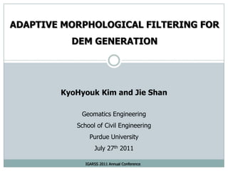 ADAPTIVE MORPHOLOGICAL FILTERING FOR DEM GENERATION KyoHyouk Kim and Jie Shan Geomatics Engineering School of Civil Engineering Purdue University  July 27th 2011 IGARSS 2011 Annual Conference 