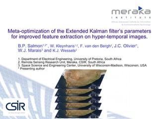 Meta-optimization of the Extended Kalman filter’s parameters for improved feature extraction on hyper-temporal images. B.P. Salmon 1,2*  , W. Kleynhans 1,2 ,  F. van den Bergh 2 ,  J.C. Olivier 1 ,  W.J. Marais 3  and  K.J. Wessels 2 1. Department of Electrical Engineering, University of Pretoria, South Africa 2. Remote Sensing Research Unit, Meraka, CSIR, South Africa 3. Space Science and Engineering Center, University of Wisconsin-Madison, Wisconsin, USA * Presenting author 