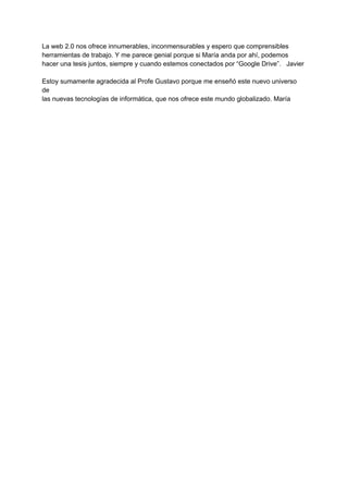 La web 2.0 nos ofrece innumerables, inconmensurables y espero que comprensibles 
herramientas de trabajo. Y me parece genial porque si María anda por ahí, podemos 
hacer una tesis juntos, siempre y cuando estemos conectados por “Google Drive”.   Javier 
 
Estoy sumamente agradecida al Profe Gustavo porque me enseñó este nuevo universo 
de 
las nuevas tecnologías de informática, que nos ofrece este mundo globalizado. María 
 
 
 