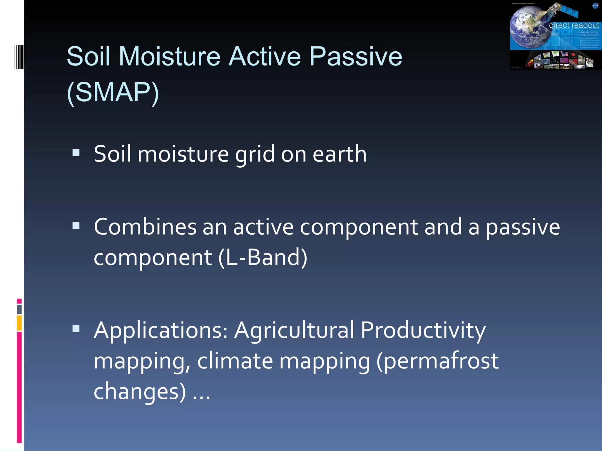 Soil Moisture Active Passive  (SMAP) Soil moisture grid on earth Combines an active component and a passive component (L-Band) Applications: Agricultural Productivity mapping, climate mapping (permafrost changes) … 