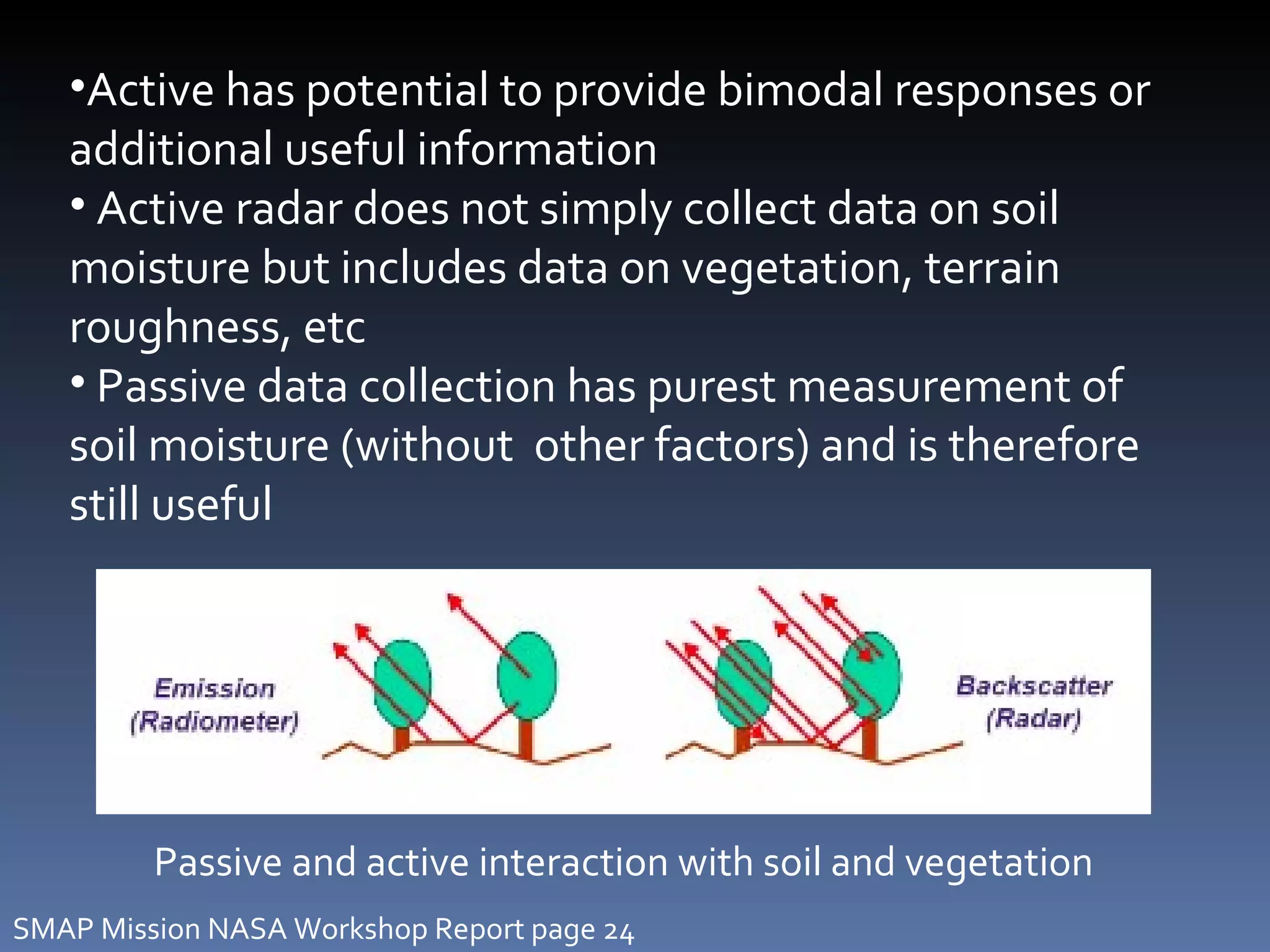 Passive and active interaction with soil and vegetation Active has potential to provide bimodal responses or additional useful information Active radar does not simply collect data on soil moisture but includes data on vegetation, terrain roughness, etc Passive data collection has purest measurement of soil moisture (without  other factors) and is therefore still useful SMAP Mission NASA Workshop Report page 24 