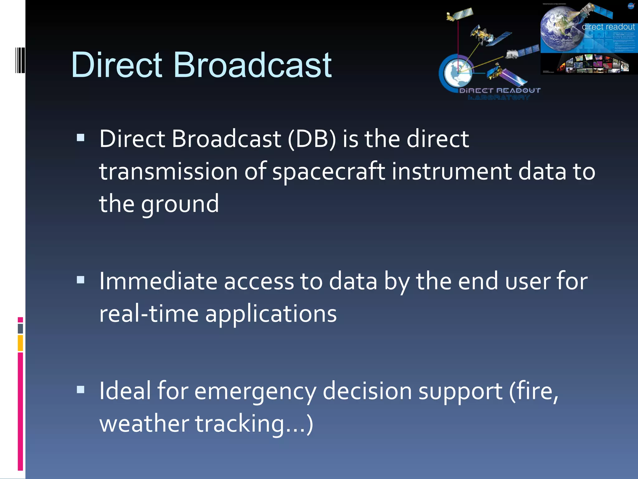 Direct Broadcast Direct Broadcast (DB) is the direct transmission of spacecraft instrument data to the ground Immediate access to data by the end user for real-time applications Ideal for emergency decision support (fire, weather tracking…) 