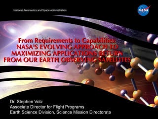 From Requirements to Capabilities: NASA'S EVOLVING APPROACH TO MAXIMIZING APPLICATIONS RETURN FROM OUR EARTH OBSERVING SATELLITES Dr. Stephen Volz Associate Director for Flight Programs Earth Science Division, Science Mission Directorate 