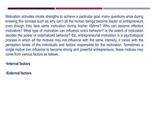 Motivation activates innate strengths to achieve a particular goal, many questions arise during
knowing this concept such as why can’t all the human beings become leader or entrepreneurs
even though they face same motivation during his/her lifetime? Who can become effective
motivators? What type of motivation can influence one’s behavior? Is the extent of motivation
decides the power of externalized behavior? Etc, entrepreneurial motivation is a psychological
process in which all the motives may not influence with the same intensity, it varies with the
perception levels of the individuals and factors responsible for the motivation. Sometimes a
single motive can influence to become strong and powerful entrepreneurs, these motives may
come from various factors as follows.
•Internal factors
•External factors
 