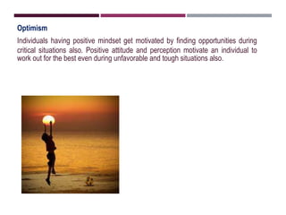 Optimism
Individuals having positive mindset get motivated by finding opportunities during
critical situations also. Positive attitude and perception motivate an individual to
work out for the best even during unfavorable and tough situations also.
 