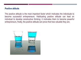 Positive attitude
The positive attitude is the most important factor which motivates the individuals to
become successful entrepreneurs. Habituating positive attitude can lead an
individual to develop constructive thinking; it motivates them to become powerful
entrepreneurs, finally, the positive attitude can prove that how valuable they are.
 