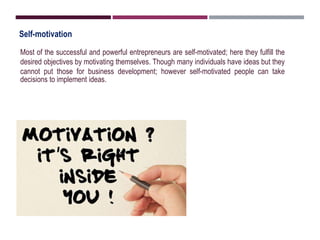 Self-motivation
Most of the successful and powerful entrepreneurs are self-motivated; here they fulfill the
desired objectives by motivating themselves. Though many individuals have ideas but they
cannot put those for business development; however self-motivated people can take
decisions to implement ideas.
 