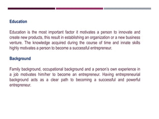 Education
Education is the most important factor it motivates a person to innovate and
create new products, this result in establishing an organization or a new business
venture. The knowledge acquired during the course of time and innate skills
highly motivates a person to become a successful entrepreneur.
Background
Family background, occupational background and a person’s own experience in
a job motivates him/her to become an entrepreneur. Having entrepreneurial
background acts as a clear path to becoming a successful and powerful
entrepreneur.
 