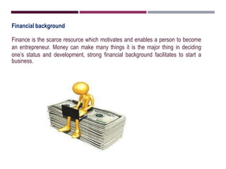 Financial background
Finance is the scarce resource which motivates and enables a person to become
an entrepreneur. Money can make many things it is the major thing in deciding
one’s status and development, strong financial background facilitates to start a
business.
 