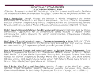 B.COM SYLLABUS SECOND SEMESTER
2.6: WOMEN ENTREPRENEURSHIP
Objectives: To acquaint students with the concepts of women entrepreneurship and to familiarize
the entrepreneurial development process. Pedagogy: Classroom lecture, Assignments and Field Visit.
Unit 1: Introduction: Concept, meaning and definition of Women entrepreneur and Women
entrepreneurship, Characteristics and Types of entrepreneurs, Functions of Women entrepreneur,
evolution of Women Entrepreneurship in India, Entrepreneurial skills and competency requirements
for women entrepreneur, Role of Women entrepreneurship in economic development. (15 Hours)
Unit 2: Opportunities and challenges faced by women entrepreneurs: Challenges faced by Women
entrepreneurs, Opportunities for an entrepreneurial career, measure to improve women
entrepreneurship, factors influencing the women entrepreneurship, entrepreneurial motivation
concept. (10 Hours)
Unit 3: Role of financial institution in support of women entrepreneurial activities: SIDBI, DIC, CEDOK,
RUDSETI, SFC, EDII, KVIC, (objectives and functions), Long term and Short term financing. Women
empowerment through Entrepreneurship Development Programmes. (15 Hours)
Unit 4: Government Schemes and Institutional support to Promote Women Entrepreneur: Trade
Related Entrepreneurship Assistance and Development (TREAD) scheme for Women, AWAKE,
NAYE, Mahila Coir Yojana, Mahila Udyam Nidhi, Stand-up India, Annapurna Scheme, Stree Shakti
Package For Women Entrepreneurs, Bharatiya Mahila Bank Business Loan, Dena Shakti Scheme,
Udyogini Scheme, Cent Kalyani Scheme, Mahila Udyam Nidhi Scheme, Mudra Yojana Scheme For
Women, Orient Mahila Vikas Yojana Scheme, etc. (20 Hours)
Unit 5: Project Identification and Formulation: Meaning of project, project identification, project
selection, project formulation: meaning, significance, contents, formulation steps, Planning
Commission’s Guidelines for formulating a Project report, Specimen of a project report. (10 Hours)
 