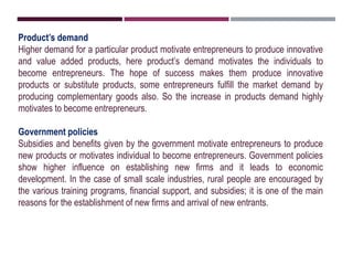 Product’s demand
Higher demand for a particular product motivate entrepreneurs to produce innovative
and value added products, here product’s demand motivates the individuals to
become entrepreneurs. The hope of success makes them produce innovative
products or substitute products, some entrepreneurs fulfill the market demand by
producing complementary goods also. So the increase in products demand highly
motivates to become entrepreneurs.
Government policies
Subsidies and benefits given by the government motivate entrepreneurs to produce
new products or motivates individual to become entrepreneurs. Government policies
show higher influence on establishing new firms and it leads to economic
development. In the case of small scale industries, rural people are encouraged by
the various training programs, financial support, and subsidies; it is one of the main
reasons for the establishment of new firms and arrival of new entrants.
 