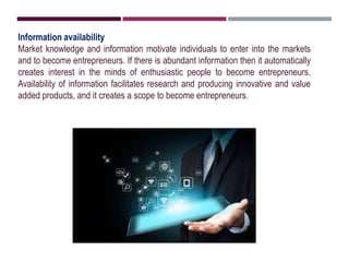 Information availability
Market knowledge and information motivate individuals to enter into the markets
and to become entrepreneurs. If there is abundant information then it automatically
creates interest in the minds of enthusiastic people to become entrepreneurs.
Availability of information facilitates research and producing innovative and value
added products, and it creates a scope to become entrepreneurs.
 