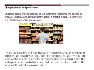 Changing tastes and preferences
Changing tastes and preferences of the customers maximizes the chance to
produce substitute and complementary goods, it creates a scope to innovation
and establishment of the new ventures.
Thus, the need for and significance of entrepreneurial motivation in
running an enterprise can best be appreciated as: “While an
organization is like a vehicle, entrepreneurships as driving and the
entrepreneurial motivation as fuel or power that makes the
organizational vehicle move or run.”
 