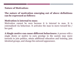 Nature of Motivation:
The nature of motivation emerging out of above definitions
can be expressed as follows:
Motivation is internal to man:
Motivation cannot be seen because it is internal to man. It is
externalized via behaviour. It activates the man to move toward his /
her goal.
A Single motive can cause different behaviours: A person with a
single desire or motive to earn prestige in the society may move
towards to join politics, attain additional education and training, join
identical groups, and change his outward appearance.
 