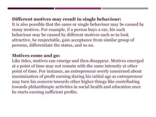 Different motives may result in single behaviour:
It is also possible that the same or single behaviour may be caused by
many motives. For example, if a person buys a car, his such
behaviour may be caused by different motives such as to look
attractive, be respectable, gain acceptance from similar group of
persons, differentiate the status, and so on.
Motives come and go:
Like tides, motives can emerge and then disappear. Motives emerged
at a point of time may not remain with the same intensity at other
point of time. For instance, an entrepreneur overly concerned about
maximization of profit earning during his initial age as entrepreneur
may turn his concern towards other higher things like contributing
towards philanthropic activities in social health and education once
he starts earning sufficient profits.
 