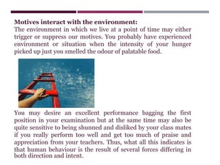 Motives interact with the environment:
The environment in which we live at a point of time may either
trigger or suppress our motives. You probably have experienced
environment or situation when the intensity of your hunger
picked up just you smelled the odour of palatable food.
You may desire an excellent performance bagging the first
position in your examination but at the same time may also be
quite sensitive to being shunned and disliked by your class mates
if you really perform too well and get too much of praise and
appreciation from your teachers. Thus, what all this indicates is
that human behaviour is the result of several forces differing in
both direction and intent.
 