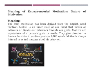 Meaning of Entrepreneurial Motivation: Nature of
Motivation!
Meaning:
The term motivation has been derived from the English word
‘motive’. Motive is an inner state of our mind that moves or
activates or directs our behaviors towards our goals. Motives are
expressions of a person’s goals or needs. They give direction to
human behavior to achieve goals or fulfill needs. Motive is always
internal to us and is externalized via behavior.
 