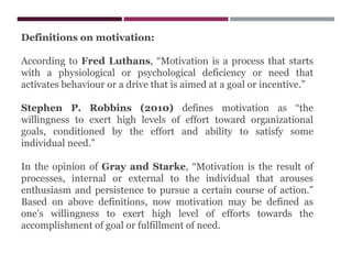 Definitions on motivation:
According to Fred Luthans, “Motivation is a process that starts
with a physiological or psychological deficiency or need that
activates behaviour or a drive that is aimed at a goal or incentive.”
Stephen P. Robbins (2010) defines motivation as “the
willingness to exert high levels of effort toward organizational
goals, conditioned by the effort and ability to satisfy some
individual need.”
In the opinion of Gray and Starke, “Motivation is the result of
processes, internal or external to the individual that arouses
enthusiasm and persistence to pursue a certain course of action.”
Based on above definitions, now motivation may be defined as
one’s willingness to exert high level of efforts towards the
accomplishment of goal or fulfillment of need.
 