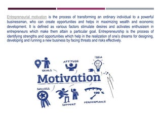 Entrepreneurial motivation is the process of transforming an ordinary individual to a powerful
businessman, who can create opportunities and helps in maximizing wealth and economic
development. It is defined as various factors stimulate desires and activates enthusiasm in
entrepreneurs which make them attain a particular goal. Entrepreneurship is the process of
identifying strengths and opportunities which help in the realization of one’s dreams for designing,
developing and running a new business by facing threats and risks effectively.
 