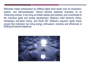 Motivation makes entrepreneur by fulfilling higher level needs such as recognition,
esteem, and self-actualization. Various theories explained motivation as an
influencing concept, it can bring out hidden talents and creativity, and it contributes to
the individual goals and society development. Maslow’s need hierarchy theory,
Hertzberg’s two-factor theory, and David MC Clelland’s acquired needs theory
proved that motivation can bring energy, enthusiasm, creativity and efficiencies in
fulfilling the desired objectives.
 