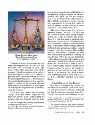 begotten Son to earth. Jesus did his Father’s
                                                    will perfectly, despite temptations, extreme
                                                    ridicule, and abuse. He kept his integrity
                                                    even to the extent of dying on a torture stake.
                                                    (Heb. 2:10) In sacriﬁcing his perfect human
                                                    life, Jesus oﬀered a ransom that might re-
                                                    lease, or redeem, Adam’s oﬀspring from sin
                                                    and death.—Matt. 20:28; Rom. 5:6-8.
                                                       11 Elsewhere, Paul termed this “a corre-

                                                    sponding ransom.” (1 Tim. 2:6) What was
                                                    the correspondence? Adam brought imper-
                                                    fection and death to billions, his descen-
                                                    dants. It is true that Jesus, as a perfect man,
                                                    could have been the source of billions of per-
                                                    fect descendants.1 Hence, it was understood
                                                    that a combination of Jesus’ life plus that of
                                                    all his potential perfect descendants formed
                                                    a sacriﬁce equivalent to that of Adam and his
                                                    imperfect descendants. However, the Bible
         The perfect man Adam sinned.               does not say that any potential oﬀspring of
         The perfect man Jesus oﬀered               Jesus formed part of the ransom. Romans 5:
          “a corresponding ransom”                  15-19 makes the point that the death of just
                                                    “one man” provided the release. Yes, Jesus’
  9  What is the sense of the Greek words un-       perfect life corresponded to Adam’s. The fo-
derlying the expressions “declaration of righ-      cus is, and should be, on Jesus Christ alone. It
teousness” and “declaring of them righ-             became possible for men of all sorts to re-
teous”? One Bible translator wrote of the           ceive the free gift and life because of Jesus’
concept: “It is a legal metaphor that makes a       “one act of justiﬁcation,” his course of obedi-
quasi-legal point. It speaks of a change in a       ence and integrity even to death. (2 Cor. 5:14,
person’s status in relation to God, not of an       15; 1 Pet. 3:18) How did that result come
inner change in the person . . . The metaphor       about?
pictures God as the judge who has reached a
decision in favor of the accused, who had                 Acquittal Based on the Ransom
been brought before God’s court, so to speak,         12 Jehovah God accepted the ransom sac-
on a charge of unrighteousness. But God ac-         riﬁce that his Son oﬀered. (Heb. 9:24; 10:10,
quits the accused.”                                 12) Still, Jesus’ disciples on earth, including
   10 On what basis could the righteous             his faithful apostles, remained imperfect.
“Judge of all the earth” acquit an un-              Though they strove to avoid doing wrong,
righteous person? (Gen. 18:25) Laying the
                                                      1 For example, that view involving descendants, or
groundwork, God lovingly sent his only-             progeny, was included in Insight on the Scriptures, Vol-
                                                    ume 2, page 736, paragraphs 4 and 5.
9. God was doing what in declaring men righteous,
as mentioned at Romans 5:16, 18?                    11. The ransom is based on what correspondence?
10. What did Jesus do that provided the basis for   12, 13. Why do those who are declared righteous
humans to be declared righteous?                    need God’s mercy and love?

                                                               THE WATCHTOWER ˙ JUNE 15, 2011            13
 
