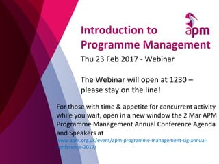 Introduction to
Programme Management
Thu 23 Feb 2017 - Webinar
The Webinar will open at 1230 –
please stay on the line!
For those with time & appetite for concurrent activity
while you wait, open in a new window the 2 Mar APM
Programme Management Annual Conference Agenda
and Speakers at
www.apm.org.uk/event/apm-programme-management-sig-annual-
conference-2017/
 