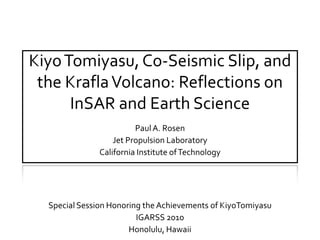 Kiyo Tomiyasu, Co-Seismic Slip, and the Krafla Volcano: Reflections on InSAR and Earth Science Paul A. Rosen Jet Propulsion Laboratory California Institute of Technology Special Session Honoring the Achievements of KiyoTomiyasu IGARSS 2010 Honolulu, Hawaii 
