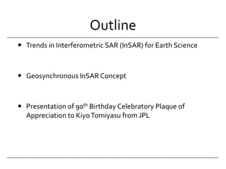 OutlineTrends in Interferometric SAR (InSAR) for Earth ScienceGeosynchronous InSAR ConceptPresentation of 90th Birthday Celebratory Plaque of Appreciation to Kiyo Tomiyasu from JPL