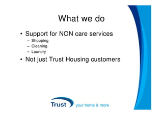 What we do
• Support for NON care services
  – Shopping
  – Cleaning
  – Laundry

• Not just Trust Housing customers
 