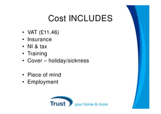 Cost INCLUDES
•   VAT (£11.46)
•   Insurance
•   NI & tax
•   Training
•   Cover – holiday/sickness

• Piece of mind
• Employment
 