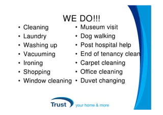 WE DO!!!
•   Cleaning          •   Museum visit
•   Laundry           •   Dog walking
•   Washing up        •   Post hospital help
•   Vacuuming         •   End of tenancy clean
•   Ironing           •   Carpet cleaning
•   Shopping          •   Office cleaning
•   Window cleaning   •   Duvet changing
 