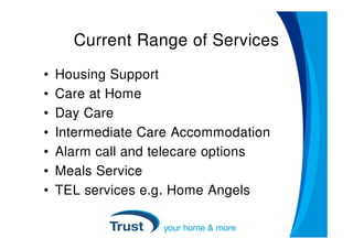 Current Range of Services
•   Housing Support
•   Care at Home
•   Day Care
•   Intermediate Care Accommodation
•   Alarm call and telecare options
•   Meals Service
•   TEL services e.g. Home Angels
 