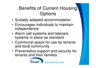 Benefits of Current Housing
              Options
• Suitably adapted accommodation
• Encourages individuals to maintain
  independence
• Alarm call systems and telecare
  systems in place as standard
• Communal space for use by tenants
  and local community
• Preventative support and security for
  tenants and their families
 