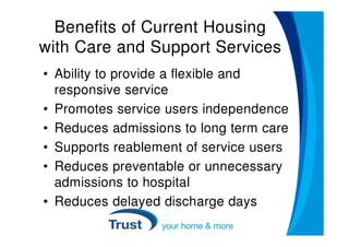 Benefits of Current Housing
with Care and Support Services
• Ability to provide a flexible and
  responsive service
• Promotes service users independence
• Reduces admissions to long term care
• Supports reablement of service users
• Reduces preventable or unnecessary
  admissions to hospital
• Reduces delayed discharge days
 