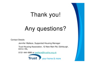 Thank you!

               Any questions?
Contact Details:
        Jennifer Wallace, Supported Housing Manager
        Trust Housing Association, 12 New Mart Rd, Edinburgh,
        EH14 1RL
        0131 444 4986 or jwallace@trustha.org.uk
 