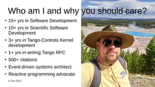 11 Oct 2023 2
Who am I and why you should care?
●
15+ yrs in Software Development
●
10+ yrs in Scientific Software
Development
●
3+ yrs in Tango-Controls Kernel
development
●
1+ yrs in writing Tango RFC
●
500+ citations
●
Event-driven systems architect
●
Reactive programming advocate
 