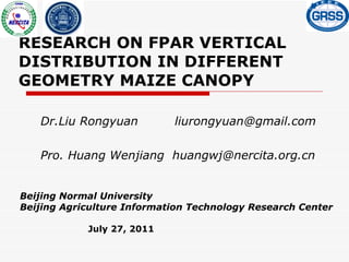 RESEARCH ON FPAR VERTICAL DISTRIBUTION IN DIFFERENT GEOMETRY MAIZE CANOPY Dr.Liu Rongyuan  [email_address] Pro. Huang Wenjiang  huangwj@nercita.org.cn  Beijing Normal University Beijing Agriculture Information Technology Research Center July 27, 2011   