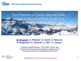 - Microwave Remote Sensing Group




 The Potential of Cosmo-Skymed SAR
 Images in Mapping Snow Cover and
       Snow Water Equivalent




      M. Brogioni1, S. Pettinato1, E. Santi1, S. Paloscia1,
      P. Pampaloni1, E. Palchetti1, J. Shi2,3, C. Xiong1,2,
          1Institute
                   of Applied Physics - IFAC-CNR, Firenze, Italy
         2Institute
                 for Remote Sensing Applications, Beijing, China
            3University of California, Santa Barbara (CA), USA




                                                                   1
                IGARSS 2011, July 23-29, Vancouver, Canada
 
