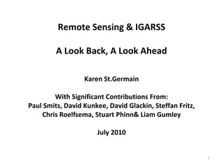 Remote Sensing & IGARSS A Look Back, A Look Ahead Karen St.Germain With Significant Contributions From: Paul Smits, David Kunkee, David Glackin, Steffan Fritz, Chris Roelfsema, Stuart Phinn & Liam Gumley July 2010 1 