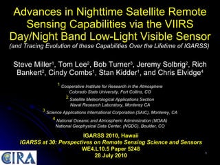 Advances in Nighttime Satellite Remote Sensing Capabilities via the VIIRS Day/Night Band Low-Light Visible Sensor (and Tracing Evolution of these Capabilities Over the Lifetime of IGARSS)   Steve Miller 1 , Tom Lee 2 , Bob Turner 3 , Jeremy Solbrig 2 , Rich Bankert 2 , Cindy Combs 1 , Stan Kidder 1 , and Chris Elvidge 4 1   Cooperative Institute for Research in the Atmosphere Colorado State University, Fort Collins, CO 2   Satellite Meteorological Applications Section Naval Research Laboratory, Monterey CA 3   Science Applications International Corporation (SAIC), Monterey, CA 4   National Oceanic and Atmospheric Administration (NOAA) National Geophysical Data Center, (NGDC), Boulder, CO IGARSS 2010, Hawaii IGARSS at 30: Perspectives on Remote Sensing Science and Sensors WE4.L10.5 Paper 5248 28 July 2010 