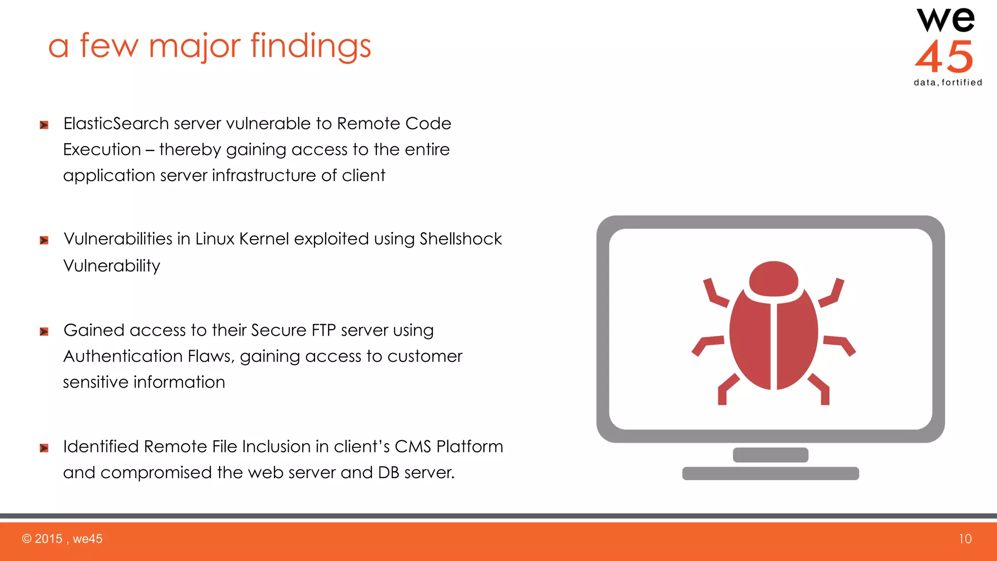 a few major findings
© 2015 , we45 10
ElasticSearch server vulnerable to Remote Code
Execution – thereby gaining access to the entire
application server infrastructure of client
  Vulnerabilities in Linux Kernel exploited using Shellshock
Vulnerability
  Gained access to their Secure FTP server using
Authentication Flaws, gaining access to customer
sensitive information
  Identified Remote File Inclusion in client’s CMS Platform
and compromised the web server and DB server.
 