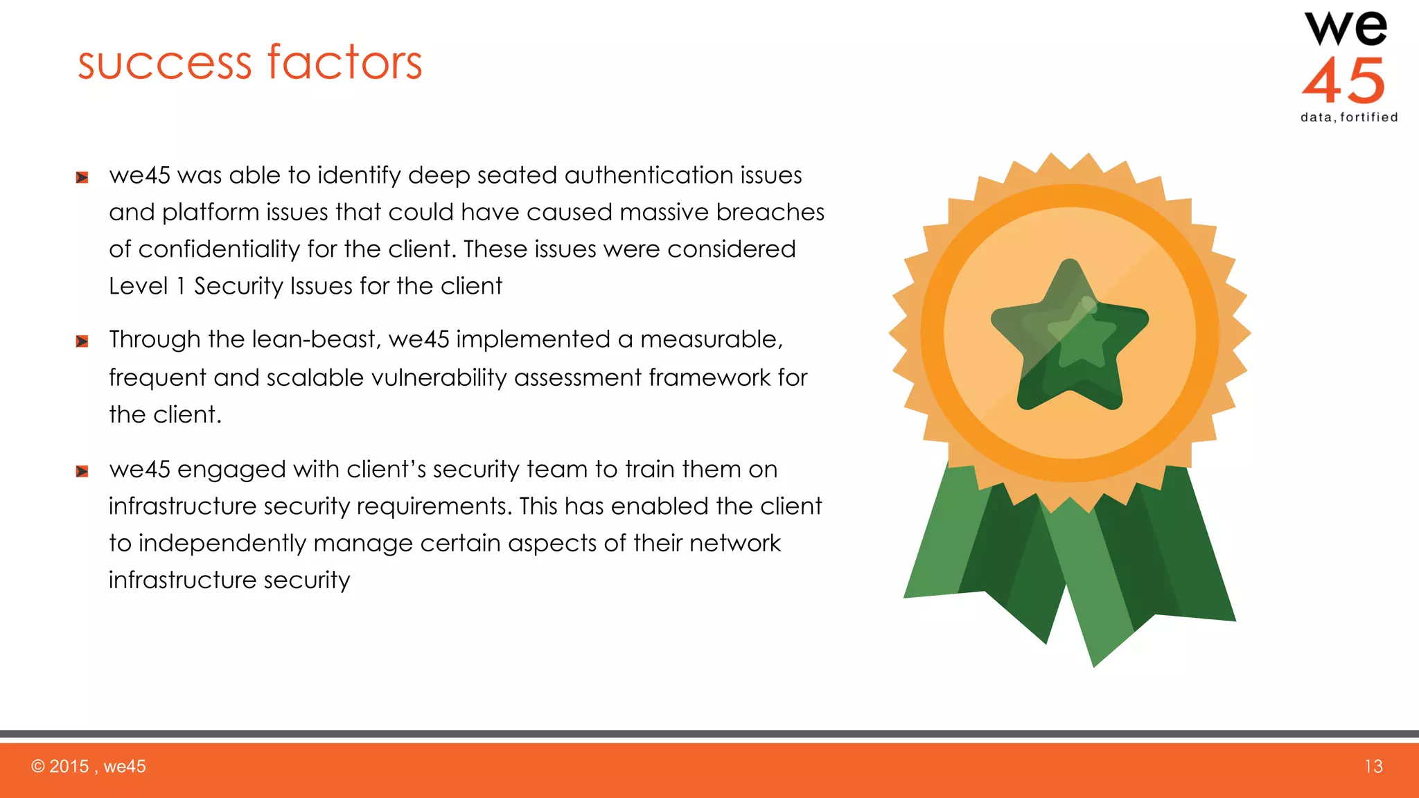 success factors
© 2015 , we45 13
  we45 was able to identify deep seated authentication issues
and platform issues that could have caused massive breaches
of confidentiality for the client. These issues were considered
Level 1 Security Issues for the client
  Through the lean-beast, we45 implemented a measurable,
frequent and scalable vulnerability assessment framework for
the client.
  we45 engaged with client’s security team to train them on
infrastructure security requirements. This has enabled the client
to independently manage certain aspects of their network
infrastructure security
 
