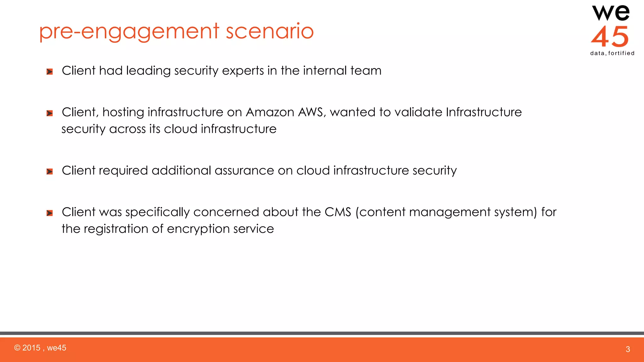pre-engagement scenario
© 2015 , we45 3
  Client had leading security experts in the internal team
  Client, hosting infrastructure on Amazon AWS, wanted to validate Infrastructure
security across its cloud infrastructure
  Client required additional assurance on cloud infrastructure security
  Client was specifically concerned about the CMS (content management system) for
the registration of encryption service
 