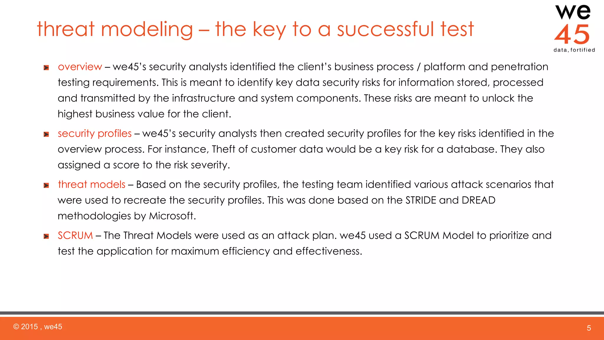 threat modeling – the key to a successful test
© 2015 , we45 5
  overview – we45’s security analysts identified the client’s business process / platform and penetration
testing requirements. This is meant to identify key data security risks for information stored, processed
and transmitted by the infrastructure and system components. These risks are meant to unlock the
highest business value for the client.
  security profiles – we45’s security analysts then created security profiles for the key risks identified in the
overview process. For instance, Theft of customer data would be a key risk for a database. They also
assigned a score to the risk severity.
  threat models – Based on the security profiles, the testing team identified various attack scenarios that
were used to recreate the security profiles. This was done based on the STRIDE and DREAD
methodologies by Microsoft.
  SCRUM – The Threat Models were used as an attack plan. we45 used a SCRUM Model to prioritize and
test the application for maximum efficiency and effectiveness.
 