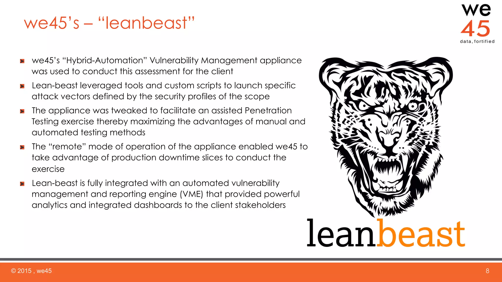 we45’s – “leanbeast”
© 2015 , we45 8
  we45’s “Hybrid-Automation” Vulnerability Management appliance
was used to conduct this assessment for the client
  Lean-beast leveraged tools and custom scripts to launch specific
attack vectors defined by the security profiles of the scope
  The appliance was tweaked to facilitate an assisted Penetration
Testing exercise thereby maximizing the advantages of manual and
automated testing methods
  The “remote” mode of operation of the appliance enabled we45 to
take advantage of production downtime slices to conduct the
exercise
  Lean-beast is fully integrated with an automated vulnerability
management and reporting engine (VME) that provided powerful
analytics and integrated dashboards to the client stakeholders
 