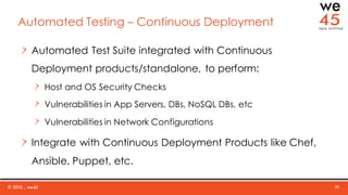 © 2015 , we45 19
Automated Testing – Continuous Deployment
Automated Test Suite integrated with Continuous
Deployment products/standalone, to perform:
Host and OS Security Checks
Vulnerabilities in App Servers, DBs, NoSQL DBs, etc
Vulnerabilities in Network Configurations
Integrate with Continuous Deployment Products like Chef,
Ansible, Puppet, etc.
 