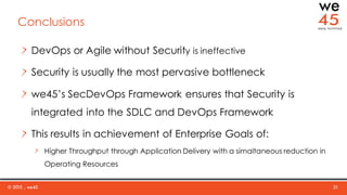 © 2015 , we45 21
Conclusions
DevOps or Agile without Security is ineffective
Security is usually the most pervasive bottleneck
we45’s SecDevOps Framework ensures that Security is
integrated into the SDLC and DevOps Framework
This results in achievement of Enterprise Goals of:
Higher Throughput through Application Delivery with a simaltaneous reduction in
Operating Resources
 