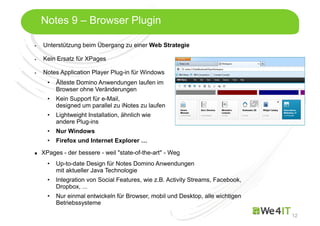 Mastertitelformat bearbeiten
12
Notes 9 – Browser Plugin
Unterstützung beim Übergang zu einer Web Strategie
Kein Ersatz für XPages
Notes Application Player Plug-in für Windows
• Älteste Domino Anwendungen laufen im
Browser ohne Veränderungen
• Kein Support für e-Mail,
designed um parallel zu iNotes zu laufen
• Lightweight Installation, ähnlich wie
andere Plug-ins
• Nur Windows
• Firefox und Internet Explorer …
XPages - der bessere - weil "state-of-the-art" - Weg
• Up-to-date Design für Notes Domino Anwendungen
mit aktueller Java Technologie
• Integration von Social Features, wie z.B. Activity Streams, Facebook,
Dropbox, ...
• Nur einmal entwickeln für Browser, mobil und Desktop, alle wichtigen
Betriebssysteme
 